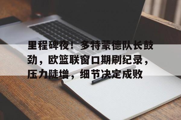 db官网官方注册网站-里程碑夜！多特蒙德队长鼓劲，欧篮联窗口期刷纪录，压力陡增，细节决定成败