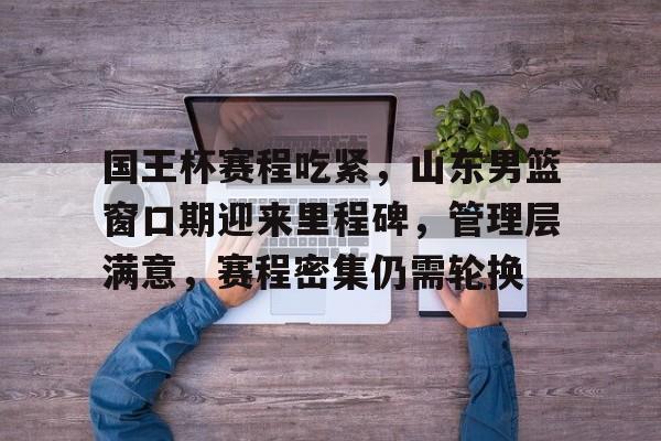 db体育中国区官网-国王杯赛程吃紧，山东男篮窗口期迎来里程碑，管理层满意，赛程密集仍需轮换